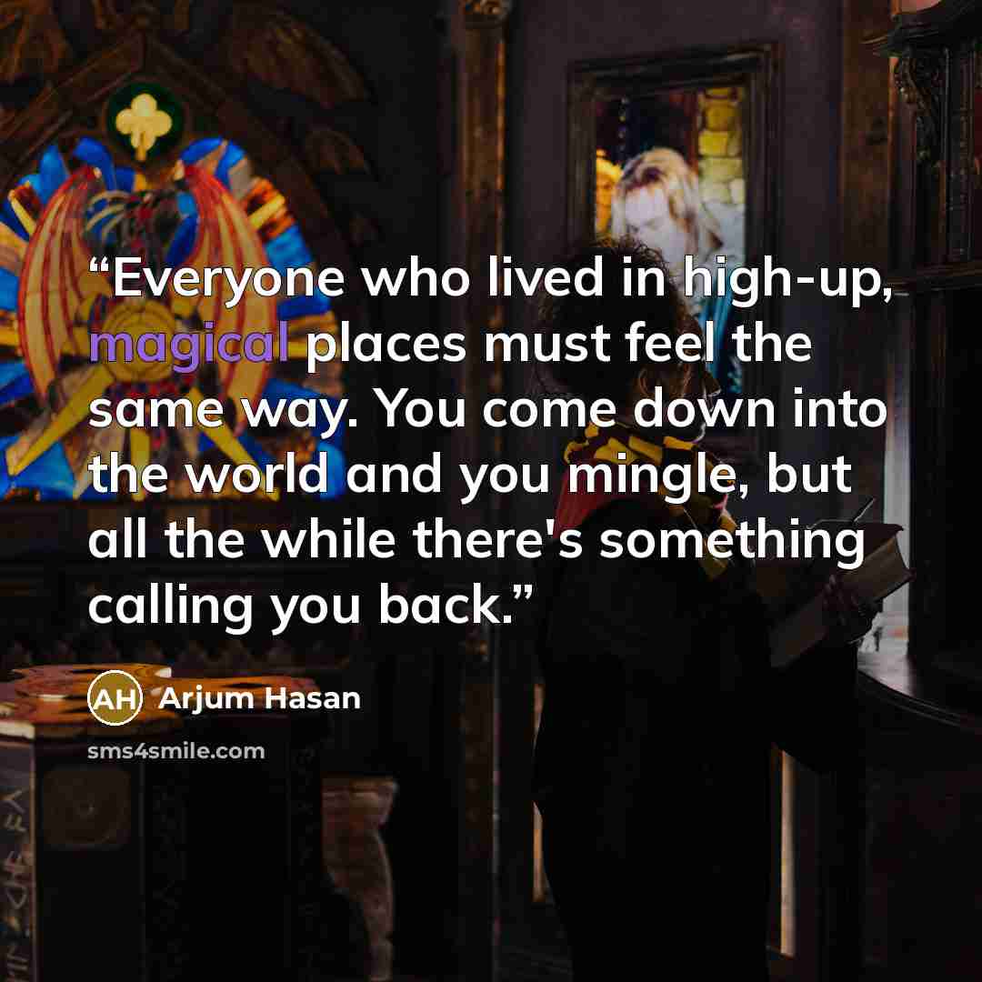 “Everyone who lived in high-up, magical places must feel the same way. You come down into the world and you mingle, but all the while there's something calling you back.” quote by Arjum Hasan