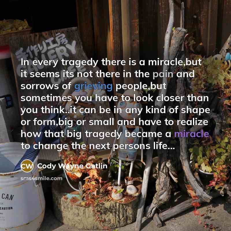 “In every tragedy there is a miracle,but it seems its not there in the pain and sorrows of grieving people,but sometimes you have to look closer than you think..it can be in any kind of shape or form,big or small and have to realize how that big tragedy became a miracle to change the next persons…” quote by Cody Wayne Gatlin