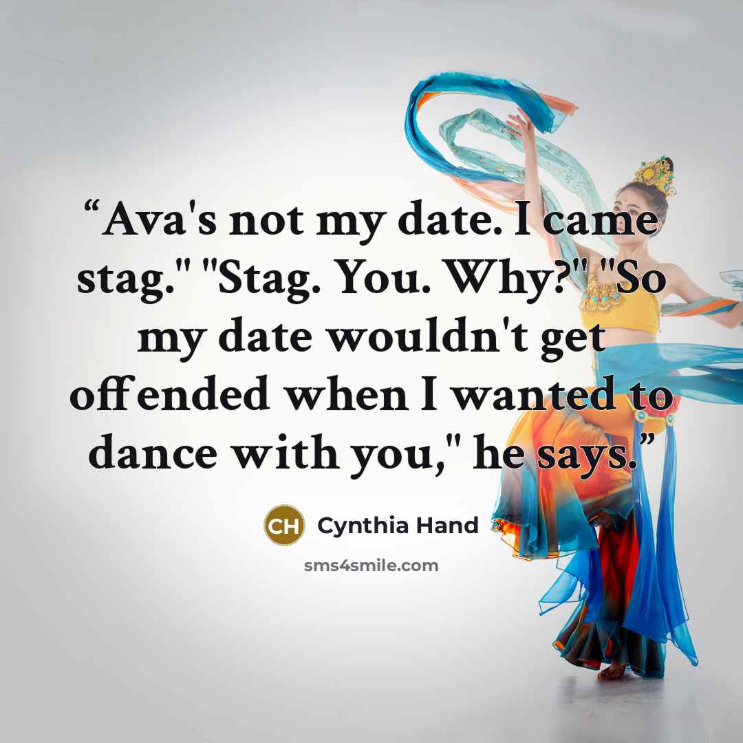 “Ava's not my date. I came stag." "Stag. You. Why?" "So my date wouldn't get offended when I wanted to dance with you," he says.” quote by Cynthia Hand