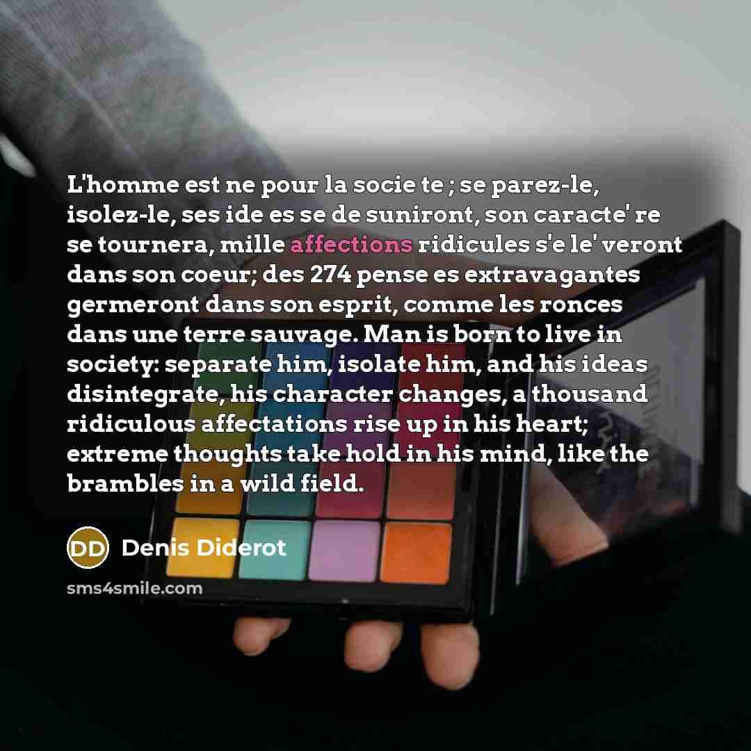 “L'homme est ne pour la socie te ; se parez-le, isolez-le, ses ide es se de suniront, son caracte' re se tournera, mille affections ridicules s'e le' veront dans son coeur; des 274 pense es extravagantes germeront dans son esprit, comme les ronces dans une terre sauvage. Man is born to live in…” quote by Denis Diderot