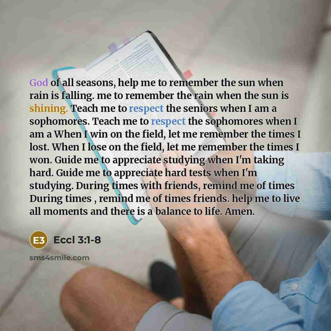 “God of all seasons, help me to remember the sun when rain is falling. me to remember the rain when the sun is shining. Teach me to respect the seniors when I am a sophomores. Teach me to respect the sophomores when I am a When I win on the field, let me remember the times I lost. When I lose on…” quote by Eccl 3:1-8