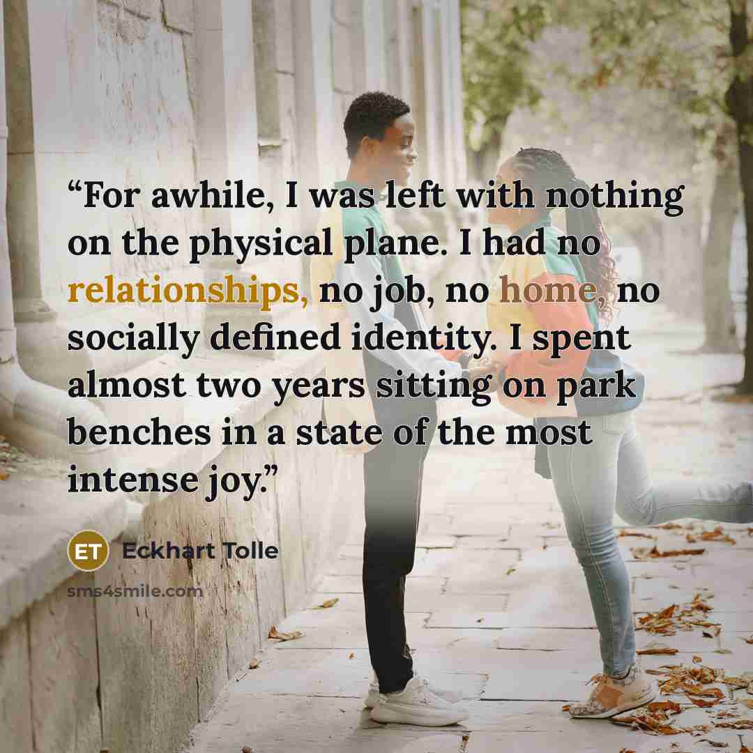 “For awhile, I was left with nothing on the physical plane. I had no relationships, no job, no home, no socially defined identity. I spent almost two years sitting on park benches in a state of the most intense joy.” quote by Eckhart Tolle