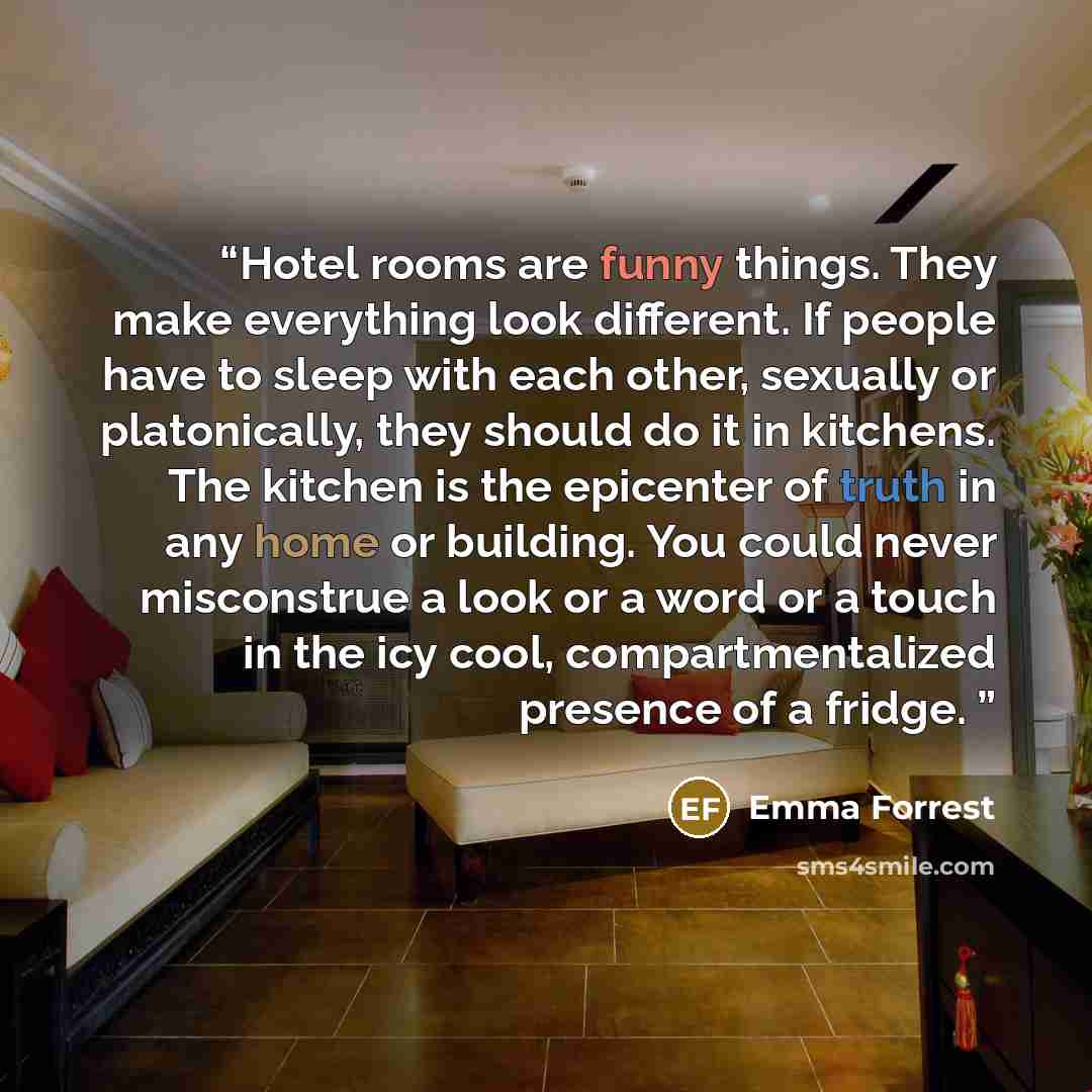 “Hotel rooms are funny things. They make everything look different. If people have to sleep with each other, sexually or platonically, they should do it in kitchens. The kitchen is the epicenter of truth in any home or building. You could never misconstrue a look or a word or a touch in the icy…” quote by Emma Forrest