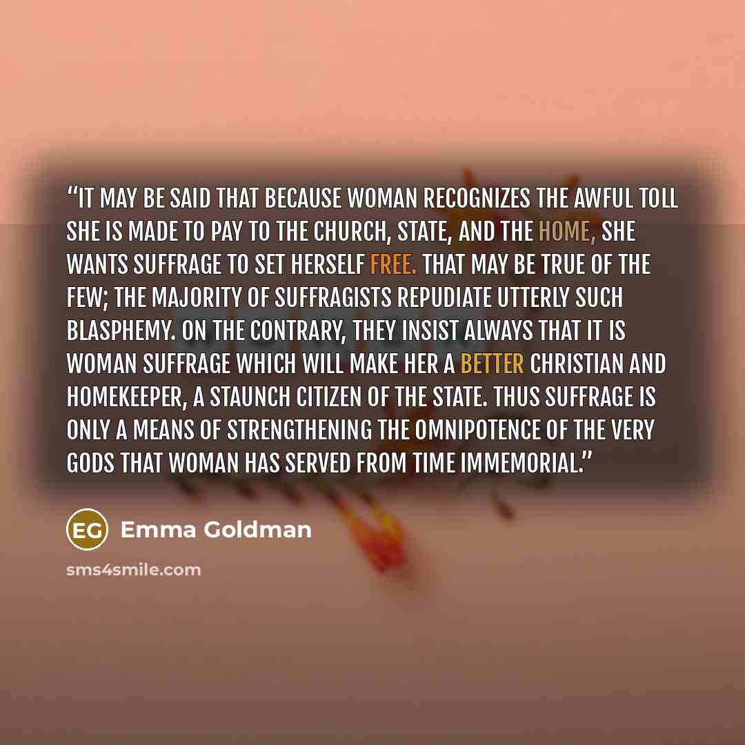 “It may be said that because woman recognizes the awful toll she is made to pay to the Church, State, and the home, she wants suffrage to set herself free. That may be true of the few; the majority of suffragists repudiate utterly such blasphemy. On the contrary, they insist always that it is woman…” quote by Emma Goldman