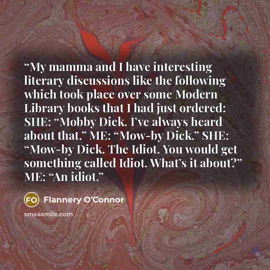 “My mamma and I have interesting literary discussions like the following which took place over some Modern Library books that I had just ordered: SHE: “Mobby Dick. I’ve always heard about that.” ME: “Mow-by Dick.” SHE: “Mow-by Dick. The Idiot. You would get something called Idiot. What’s it about?”…” quote by Flannery O'Connor