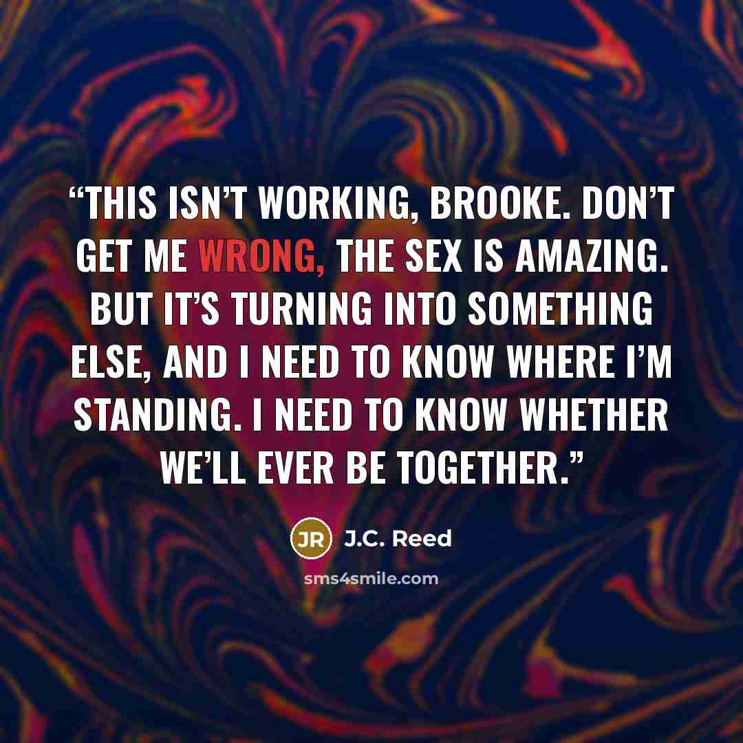 “This isn’t working, Brooke. Don’t get me wrong, the sex is amazing. But it’s turning into something else, and I need to know where I’m standing. I need to know whether we’ll ever be together.” quote by J.C. Reed