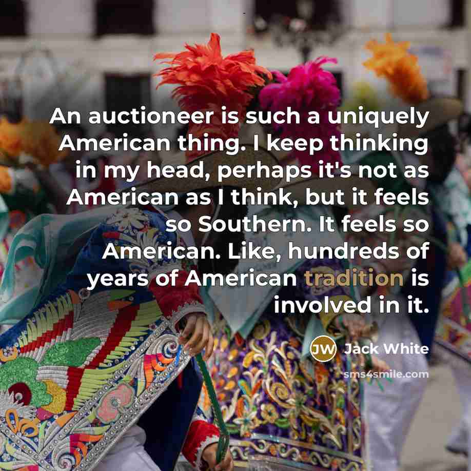 “An auctioneer is such a uniquely American thing. I keep thinking in my head, perhaps it's not as American as I think, but it feels so Southern. It feels so American. Like, hundreds of years of American tradition is involved in it.” quote by Jack White