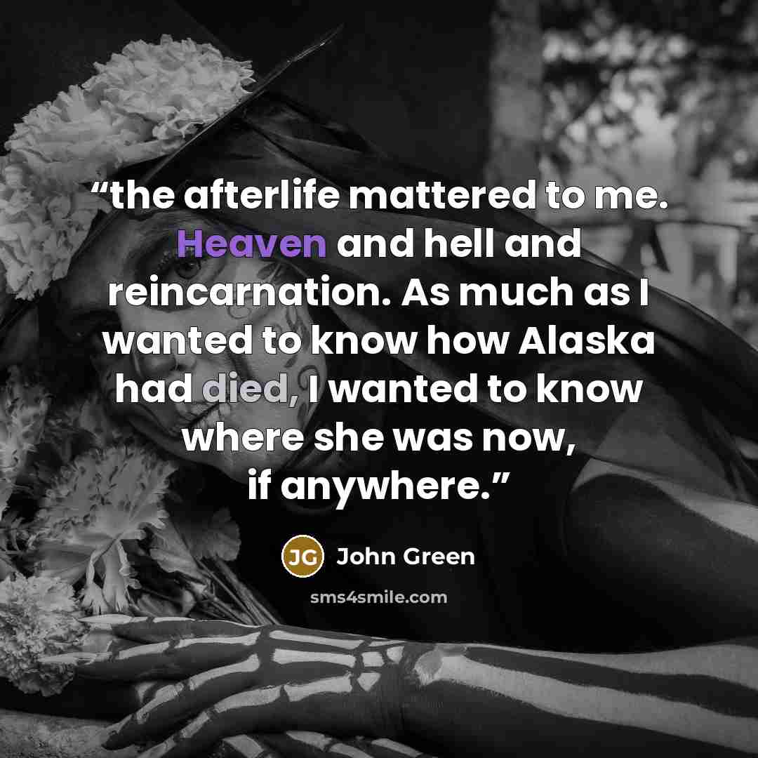 “the afterlife mattered to me. Heaven and hell and reincarnation. As much as I wanted to know how Alaska had died, I wanted to know where she was now, if anywhere.” quote by John Green