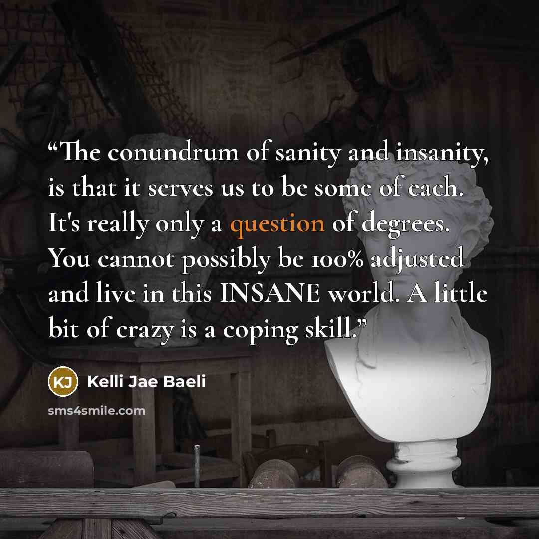 “The conundrum of sanity and insanity, is that it serves us to be some of each. It's really only a question of degrees. You cannot possibly be 100% adjusted and live in this INSANE world. A little bit of crazy is a coping skill.” quote by Kelli Jae Baeli