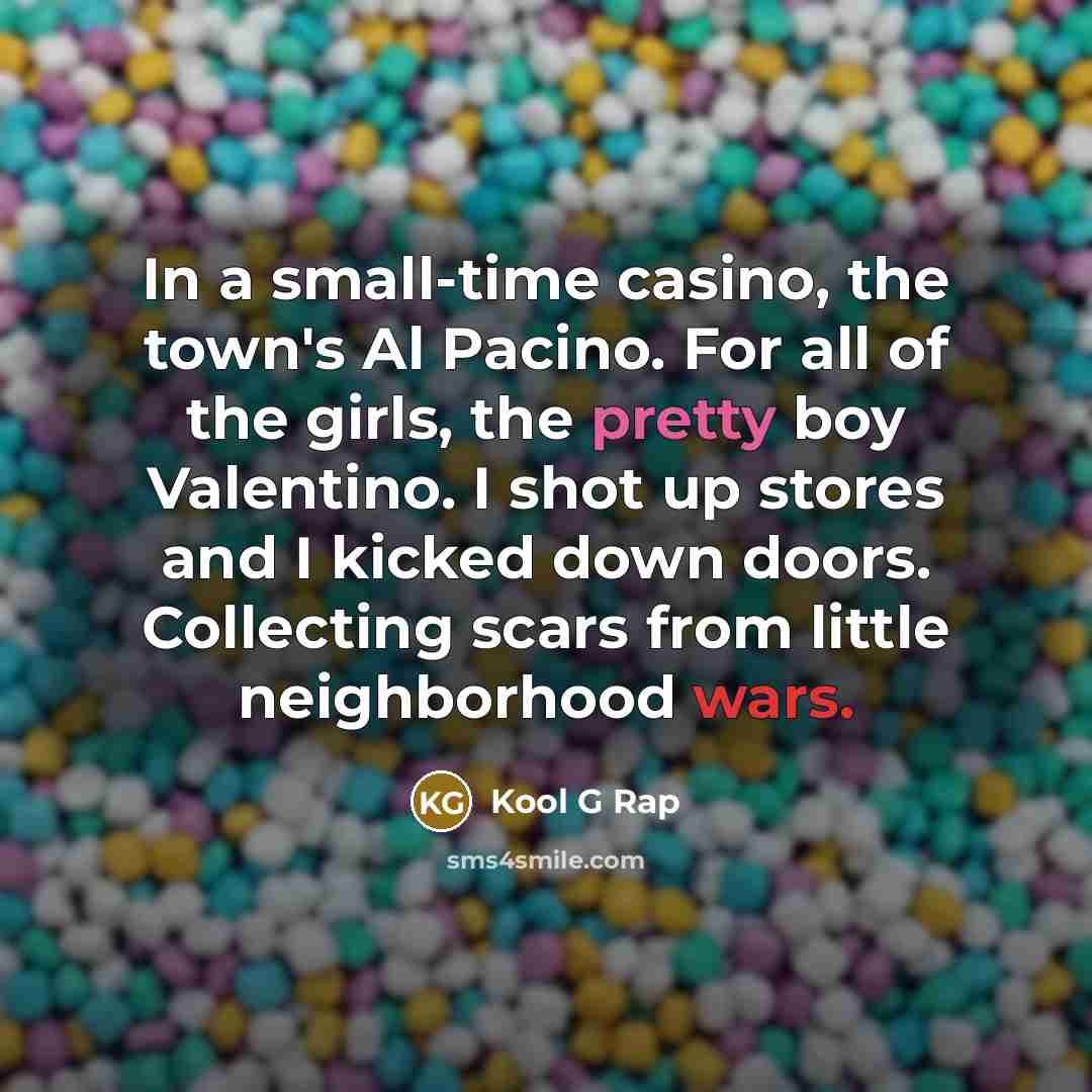 “In a small-time casino, the town's Al Pacino. For all of the girls, the pretty boy Valentino. I shot up stores and I kicked down doors. Collecting scars from little neighborhood wars.” quote by Kool G Rap