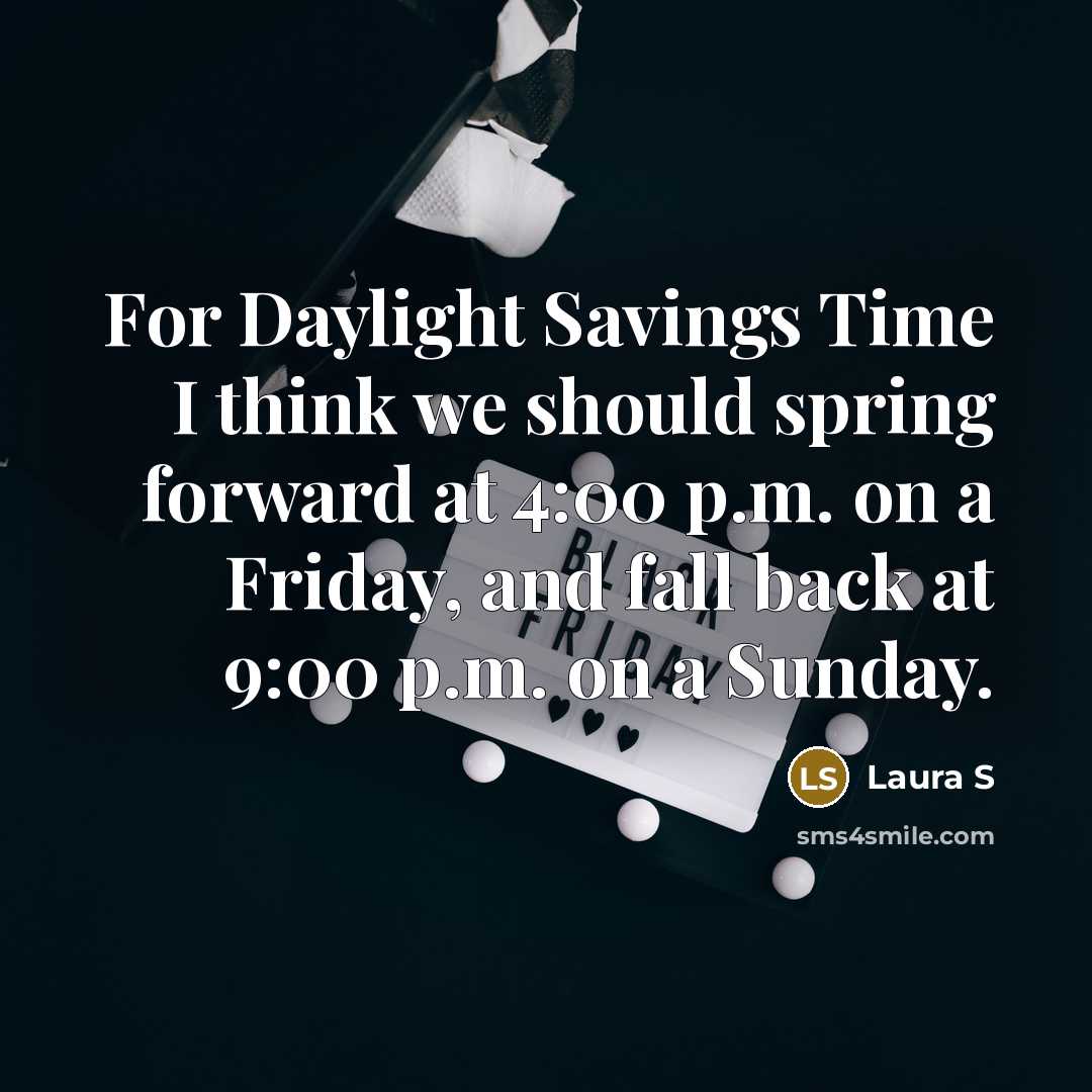 “For Daylight Savings Time I think we should spring forward at 4:00 p.m. on a Friday, and fall back at 9:00 p.m. on a Sunday.” quote by Laura S