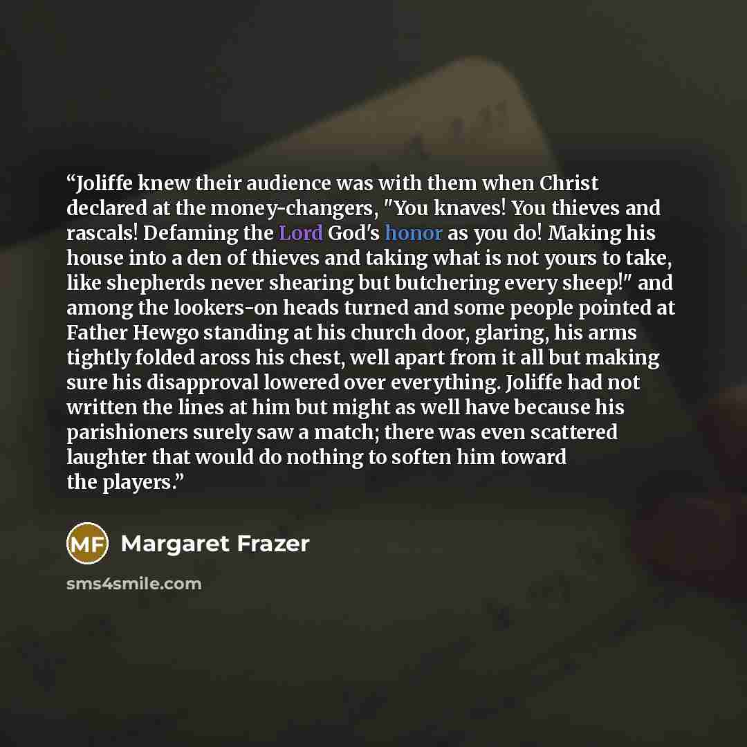 “Joliffe knew their audience was with them when Christ declared at the money-changers, "You knaves! You thieves and rascals! Defaming the Lord God's honor as you do! Making his house into a den of thieves and taking what is not yours to take, like shepherds never shearing but butchering every…” quote by Margaret Frazer