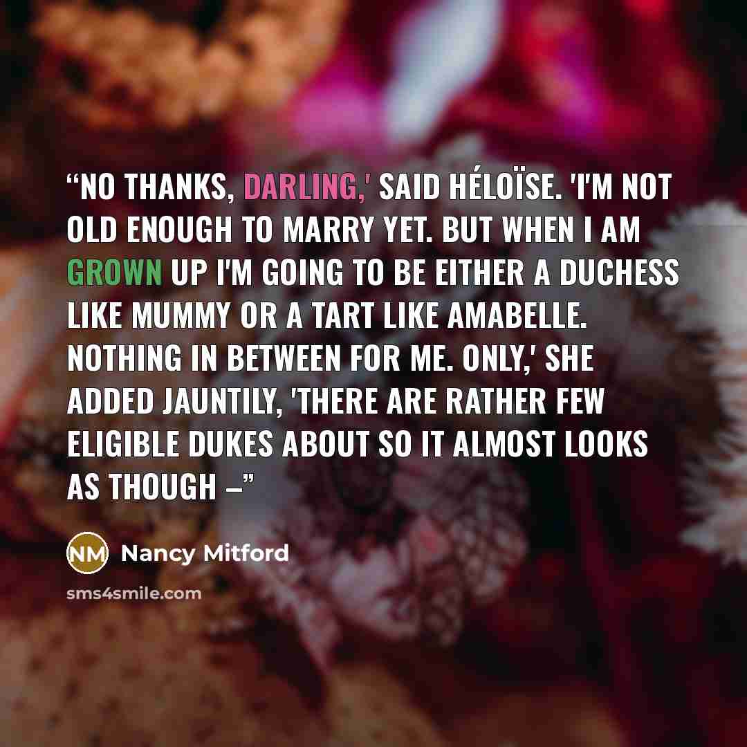 “No thanks, darling,' said Héloïse. 'I'm not old enough to marry yet. But when I am grown up I'm going to be either a duchess like Mummy or a tart like Amabelle. Nothing in between for me. Only,' she added jauntily, 'there are rather few eligible dukes about so it almost looks as though –” quote by Nancy Mitford