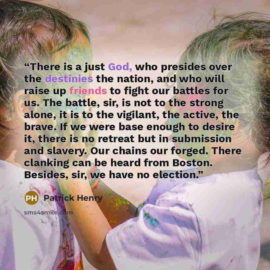 “There is a just God, who presides over the destinies the nation, and who will raise up friends to fight our battles for us. The battle, sir, is not to the strong alone, it is to the vigilant, the active, the brave. If we were base enough to desire it, there is no retreat but in submission and…” quote by Patrick Henry