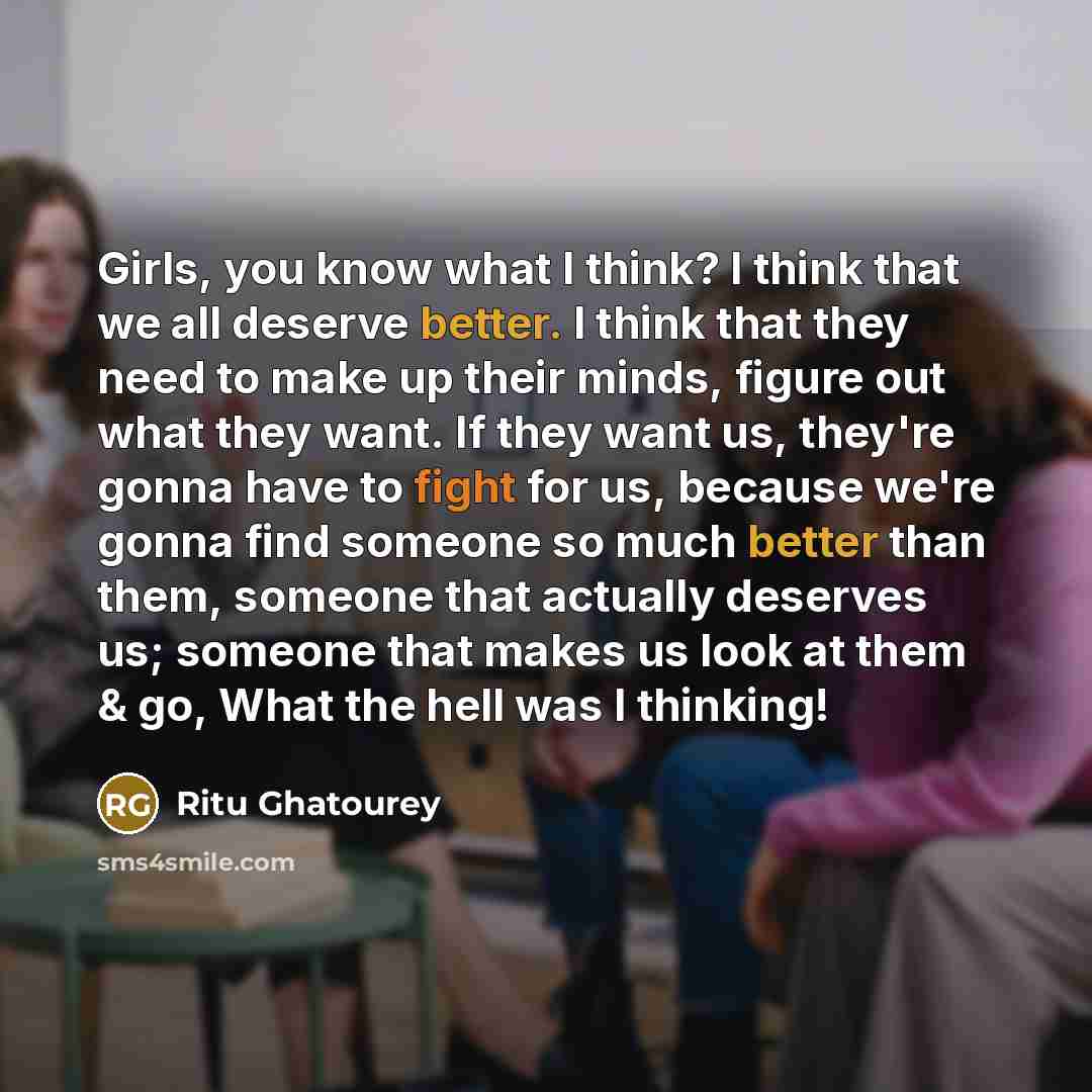 “Girls, you know what I think? I think that we all deserve better. I think that they need to make up their minds, figure out what they want. If they want us, they're gonna have to fight for us, because we're gonna find someone so much better than them, someone that actually deserves us; someone…” quote by Ritu Ghatourey