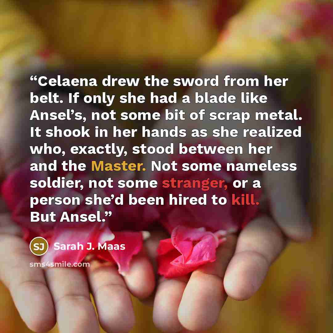 “Celaena drew the sword from her belt. If only she had a blade like Ansel’s, not some bit of scrap metal. It shook in her hands as she realized who, exactly, stood between her and the Master. Not some nameless soldier, not some stranger, or a person she’d been hired to kill. But Ansel.” quote by Sarah J. Maas