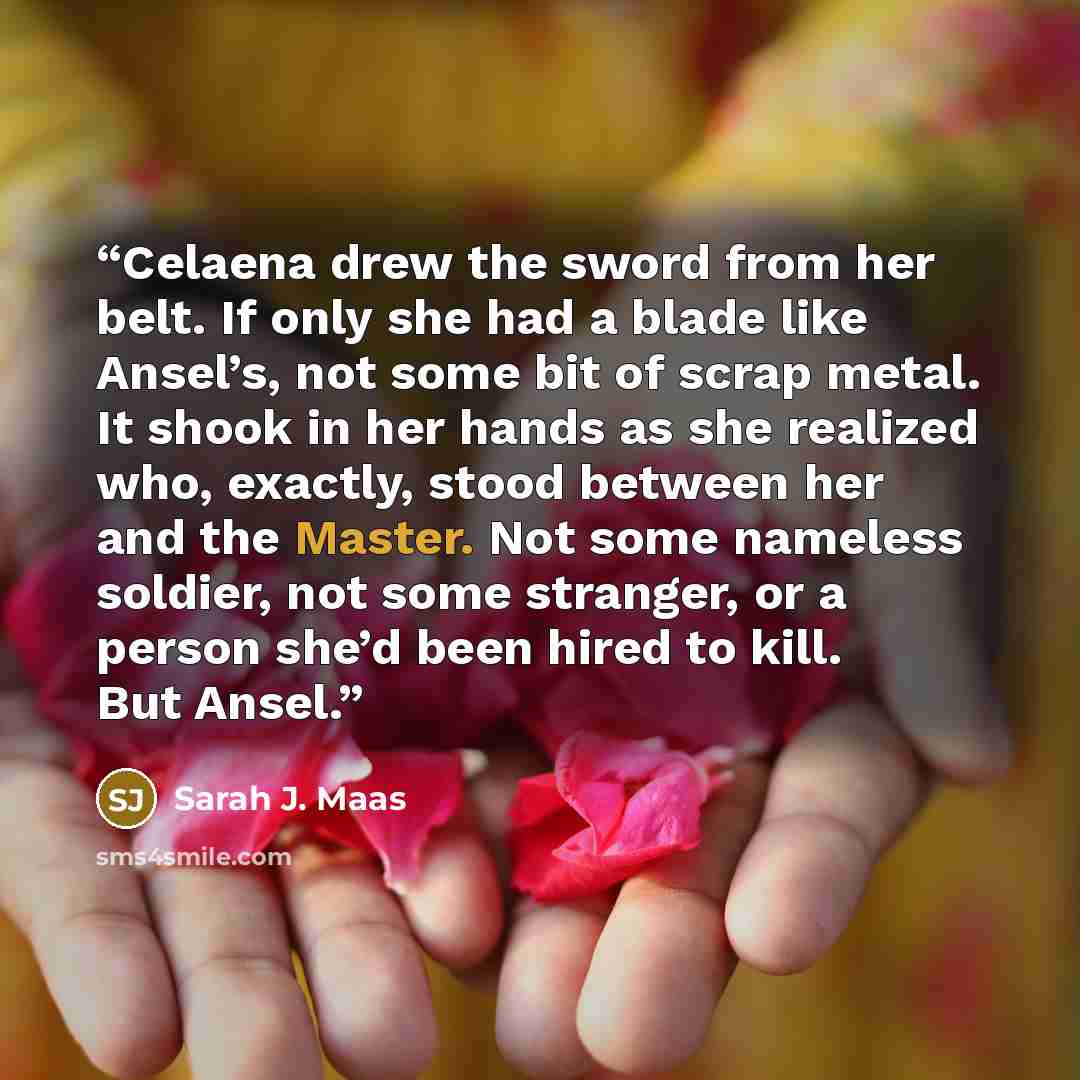 “Celaena drew the sword from her belt. If only she had a blade like Ansel’s, not some bit of scrap metal. It shook in her hands as she realized who, exactly, stood between her and the Master. Not some nameless soldier, not some stranger, or a person she’d been hired to kill. But Ansel.” quote by Sarah J. Maas