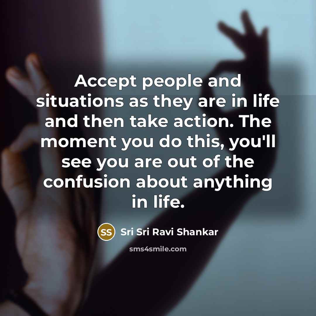 “Accept people and situations as they are in life and then take action. The moment you do this, you'll see you are out of the confusion about anything in life.” quote by Sri Sri Ravi Shankar