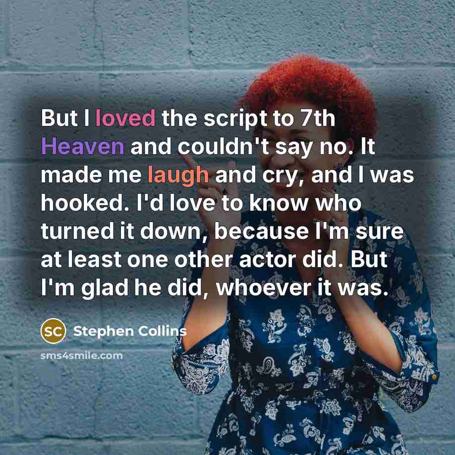 “But I loved the script to 7th Heaven and couldn't say no. It made me laugh and cry, and I was hooked. I'd love to know who turned it down, because I'm sure at least one other actor did. But I'm glad he did, whoever it was.” quote by Stephen Collins