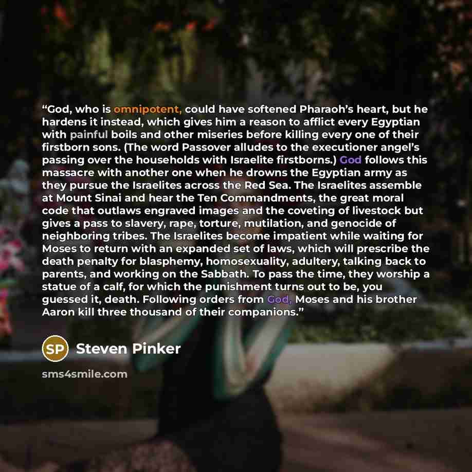 “God, who is omnipotent, could have softened Pharaoh’s heart, but he hardens it instead, which gives him a reason to afflict every Egyptian with painful boils and other miseries before killing every one of their firstborn sons. (The word Passover alludes to the executioner angel’s passing over the…” quote by Steven Pinker