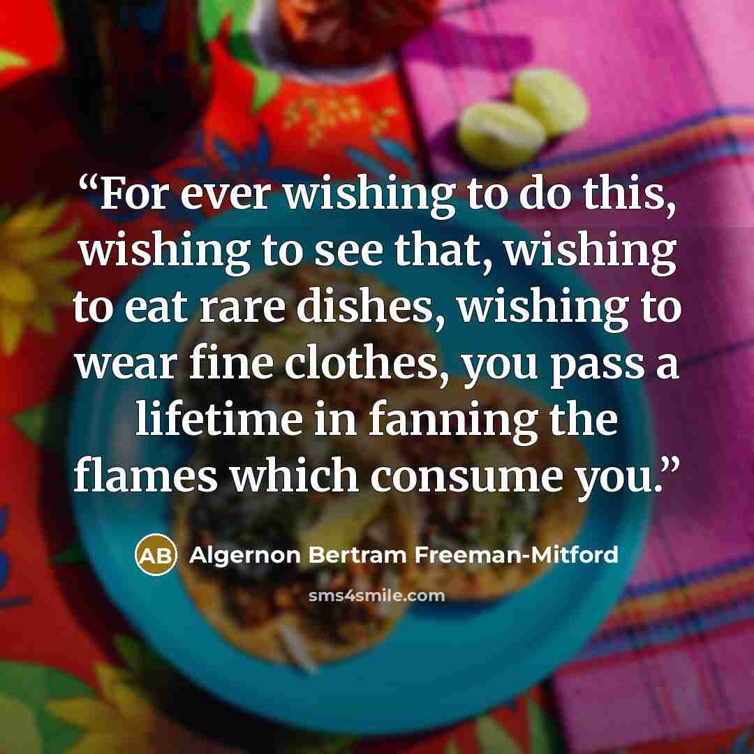 “For ever wishing to do this, wishing to see that, wishing to eat rare dishes, wishing to wear fine clothes, you pass a lifetime in fanning the flames which consume you.” quote by Algernon Bertram Freeman-Mitford