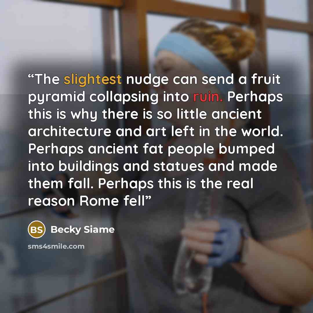 “The slightest nudge can send a fruit pyramid collapsing into ruin. Perhaps this is why there is so little ancient architecture and art left in the world. Perhaps ancient fat people bumped into buildings and statues and made them fall. Perhaps this is the real reason Rome fell” quote by Becky Siame