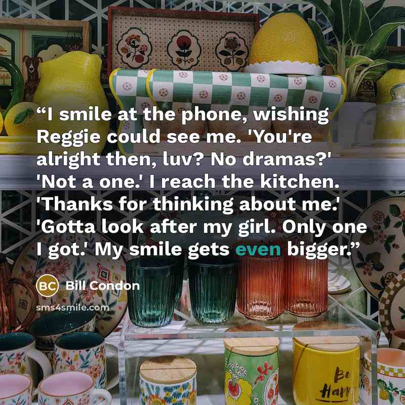 “I smile at the phone, wishing Reggie could see me. 'You're alright then, luv? No dramas?' 'Not a one.' I reach the kitchen. 'Thanks for thinking about me.' 'Gotta look after my girl. Only one I got.' My smile gets even bigger.” quote by Bill Condon