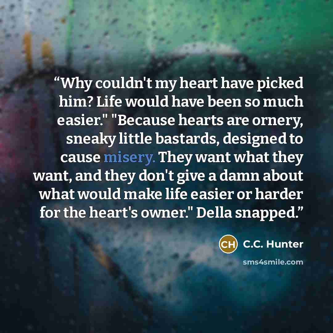 “Why couldn't my heart have picked him? Life would have been so much easier." "Because hearts are ornery, sneaky little bastards, designed to cause misery. They want what they want, and they don't give a damn about what would make life easier or harder for the heart's owner." Della snapped.” quote by C.C. Hunter
