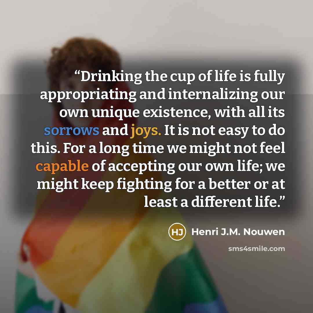 “Drinking the cup of life is fully appropriating and internalizing our own unique existence, with all its sorrows and joys. It is not easy to do this. For a long time we might not feel capable of accepting our own life; we might keep fighting for a better or at least a different life.” quote by Henri J.M. Nouwen
