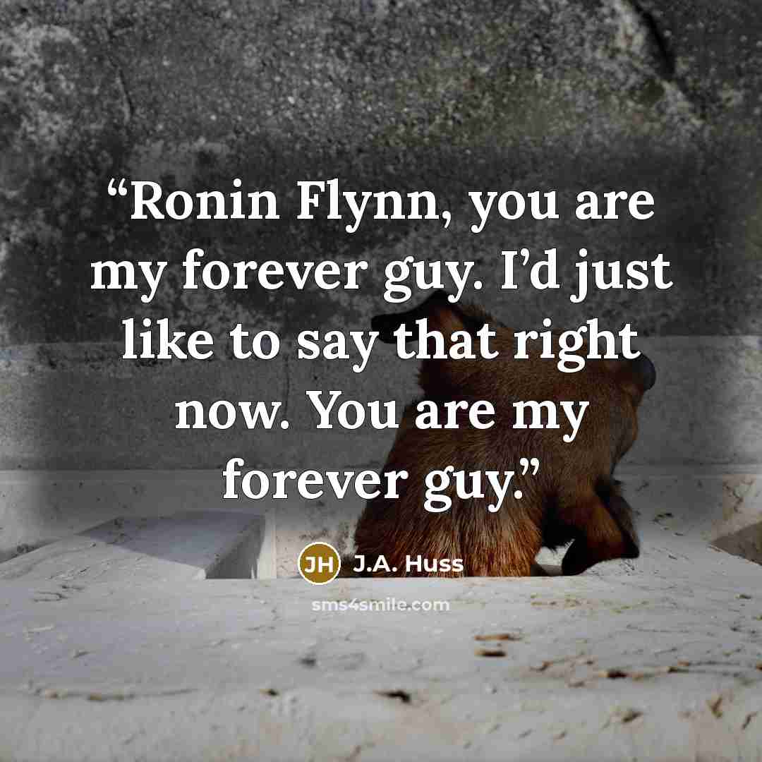 “Ronin Flynn, you are my forever guy. I’d just like to say that right now. You are my forever guy.” quote by J.A. Huss