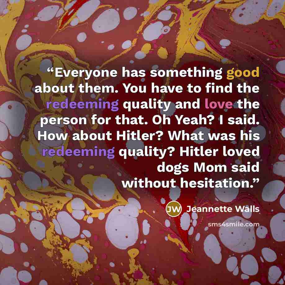 “Everyone has something good about them. You have to find the redeeming quality and love the person for that. Oh Yeah? I said. How about Hitler? What was his redeeming quality? Hitler loved dogs Mom said without hesitation.” quote by Jeannette Walls