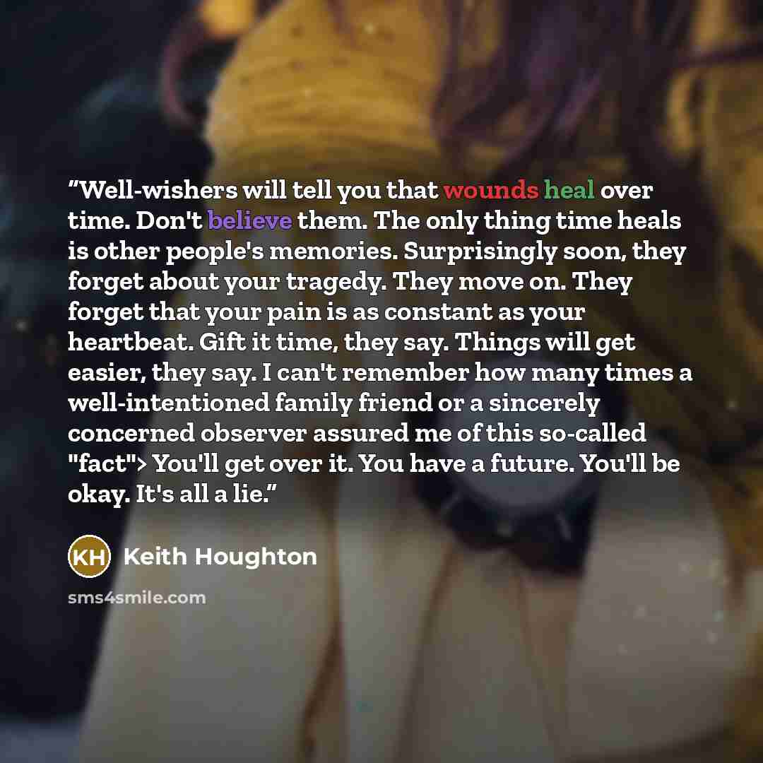 “Well-wishers will tell you that wounds heal over time. Don't believe them. The only thing time heals is other people's memories. Surprisingly soon, they forget about your tragedy. They move on. They forget that your pain is as constant as your heartbeat. Gift it time, they say. Things will get…” quote by Keith Houghton