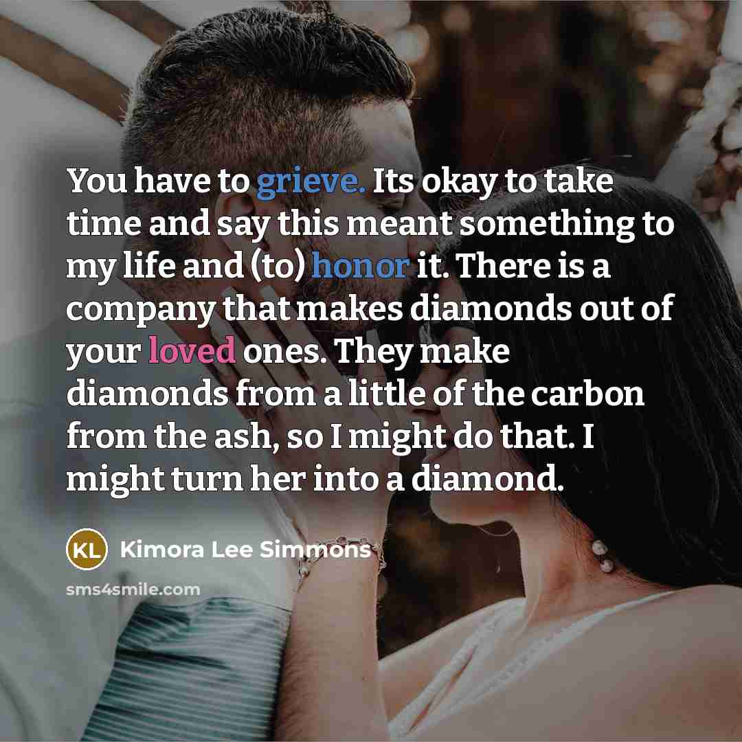 “You have to grieve. Its okay to take time and say this meant something to my life and (to) honor it. There is a company that makes diamonds out of your loved ones. They make diamonds from a little of the carbon from the ash, so I might do that. I might turn her into a diamond.” quote by Kimora Lee Simmons