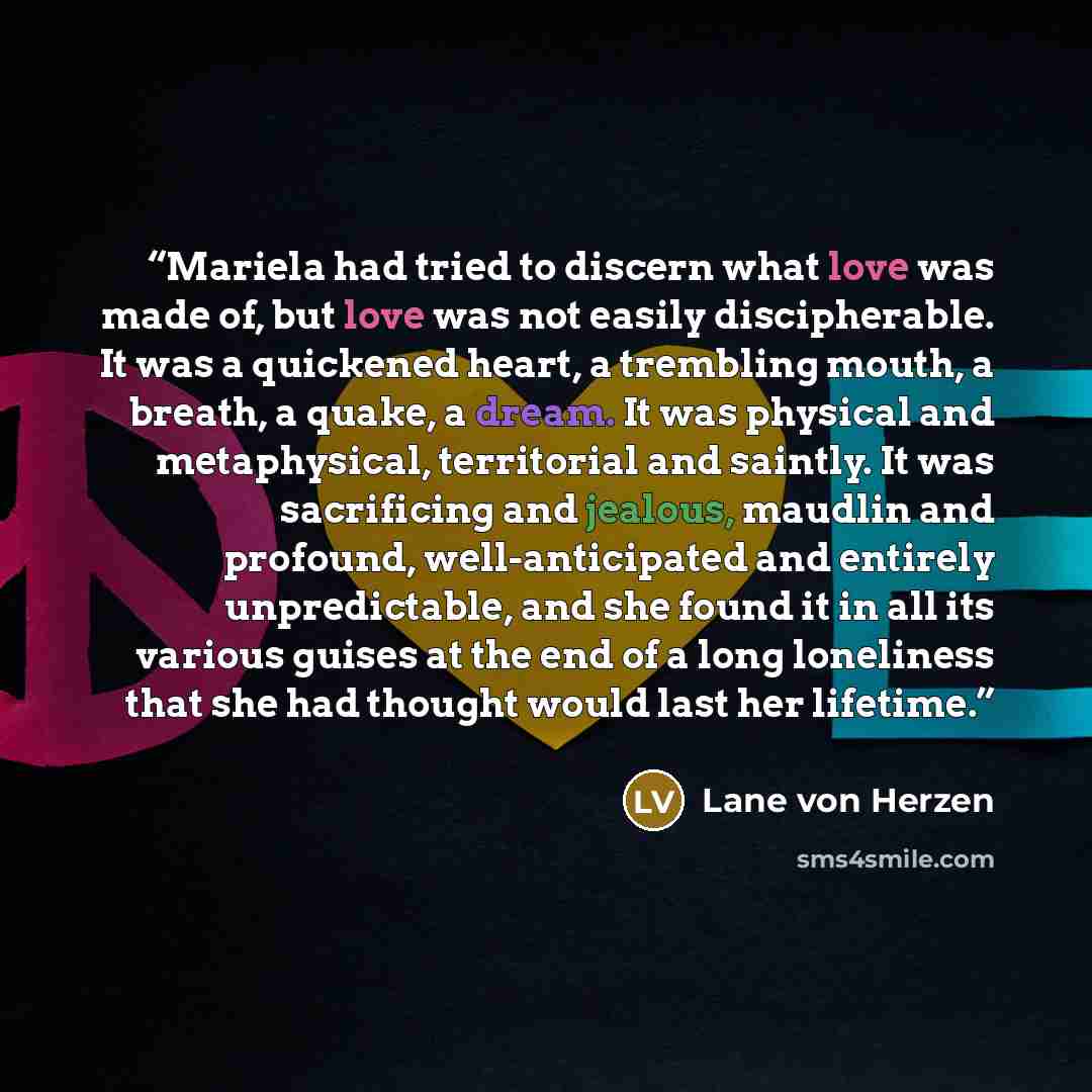 “Mariela had tried to discern what love was made of, but love was not easily discipherable. It was a quickened heart, a trembling mouth, a breath, a quake, a dream. It was physical and metaphysical, territorial and saintly. It was sacrificing and jealous, maudlin and profound, well-anticipated and…” quote by Lane von Herzen