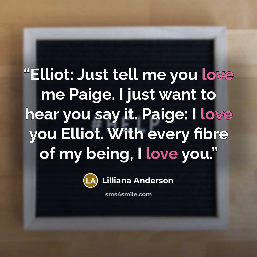 “Elliot: Just tell me you love me Paige. I just want to hear you say it. Paige: I love you Elliot. With every fibre of my being, I love you.” quote by Lilliana Anderson