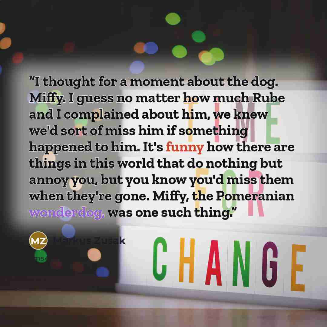 “I thought for a moment about the dog. Miffy. I guess no matter how much Rube and I complained about him, we knew we'd sort of miss him if something happened to him. It's funny how there are things in this world that do nothing but annoy you, but you know you'd miss them when they're gone. Miffy…” quote by Markus Zusak