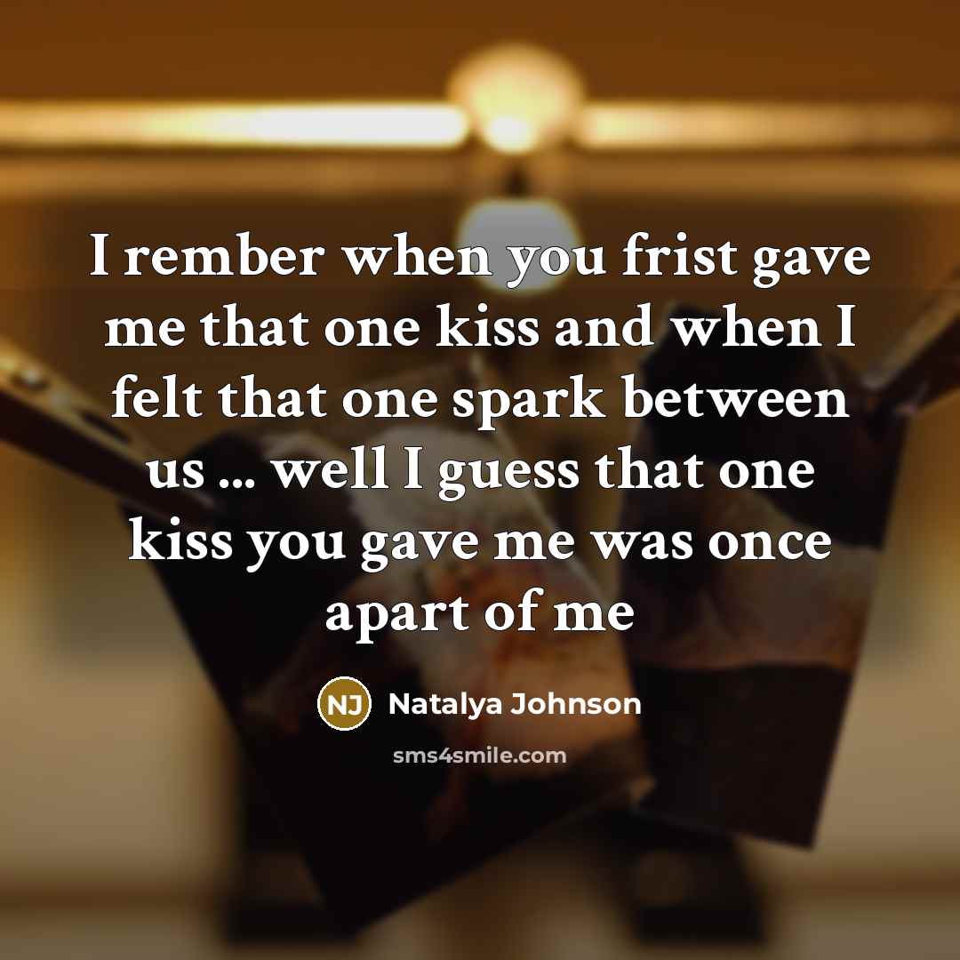 “I rember when you frist gave me that one kiss and when I felt that one spark between us ... well I guess that one kiss you gave me was once apart of me” quote by Natalya Johnson