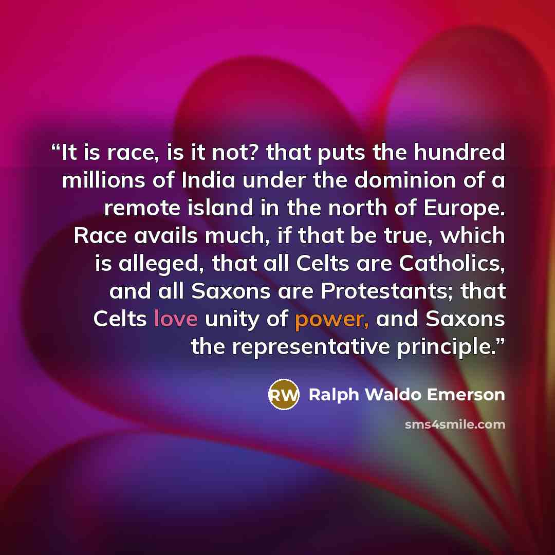 “It is race, is it not? that puts the hundred millions of India under the dominion of a remote island in the north of Europe. Race avails much, if that be true, which is alleged, that all Celts are Catholics, and all Saxons are Protestants; that Celts love unity of power, and Saxons the…” quote by Ralph Waldo Emerson