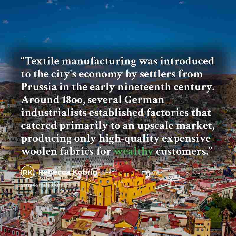 “Textile manufacturing was introduced to the city's economy by settlers from Prussia in the early nineteenth century. Around 18oo, several German industrialists established factories that catered primarily to an upscale market, producing only high-quality expensive woolen fabrics for wealthy…” quote by Rebecca Kobrin