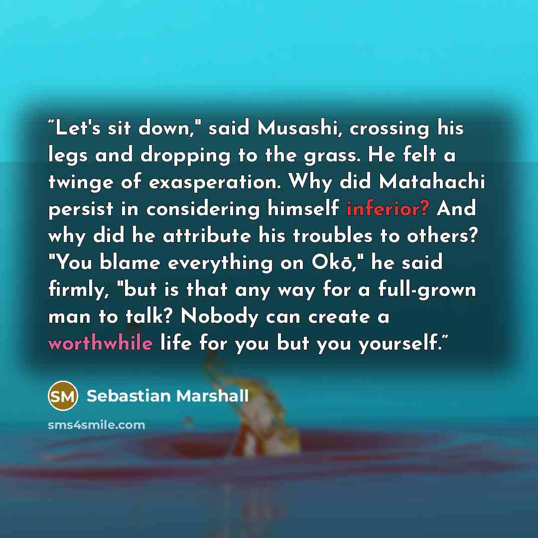 “Let's sit down," said Musashi, crossing his legs and dropping to the grass. He felt a twinge of exasperation. Why did Matahachi persist in considering himself inferior? And why did he attribute his troubles to others? "You blame everything on Okō," he said firmly, "but is that any way for a…” quote by Sebastian Marshall