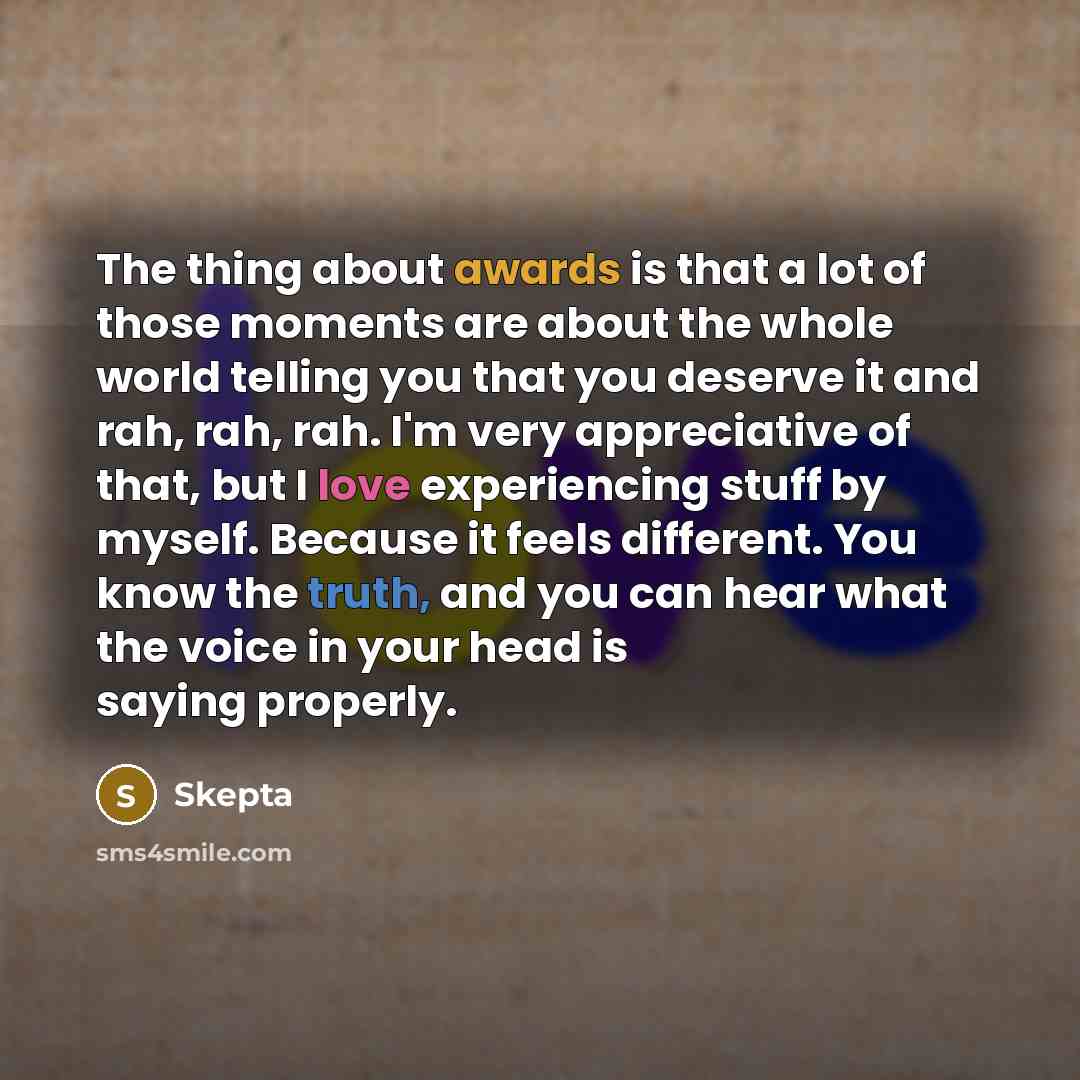 “The thing about awards is that a lot of those moments are about the whole world telling you that you deserve it and rah, rah, rah. I'm very appreciative of that, but I love experiencing stuff by myself. Because it feels different. You know the truth, and you can hear what the voice in your head is…” quote by Skepta