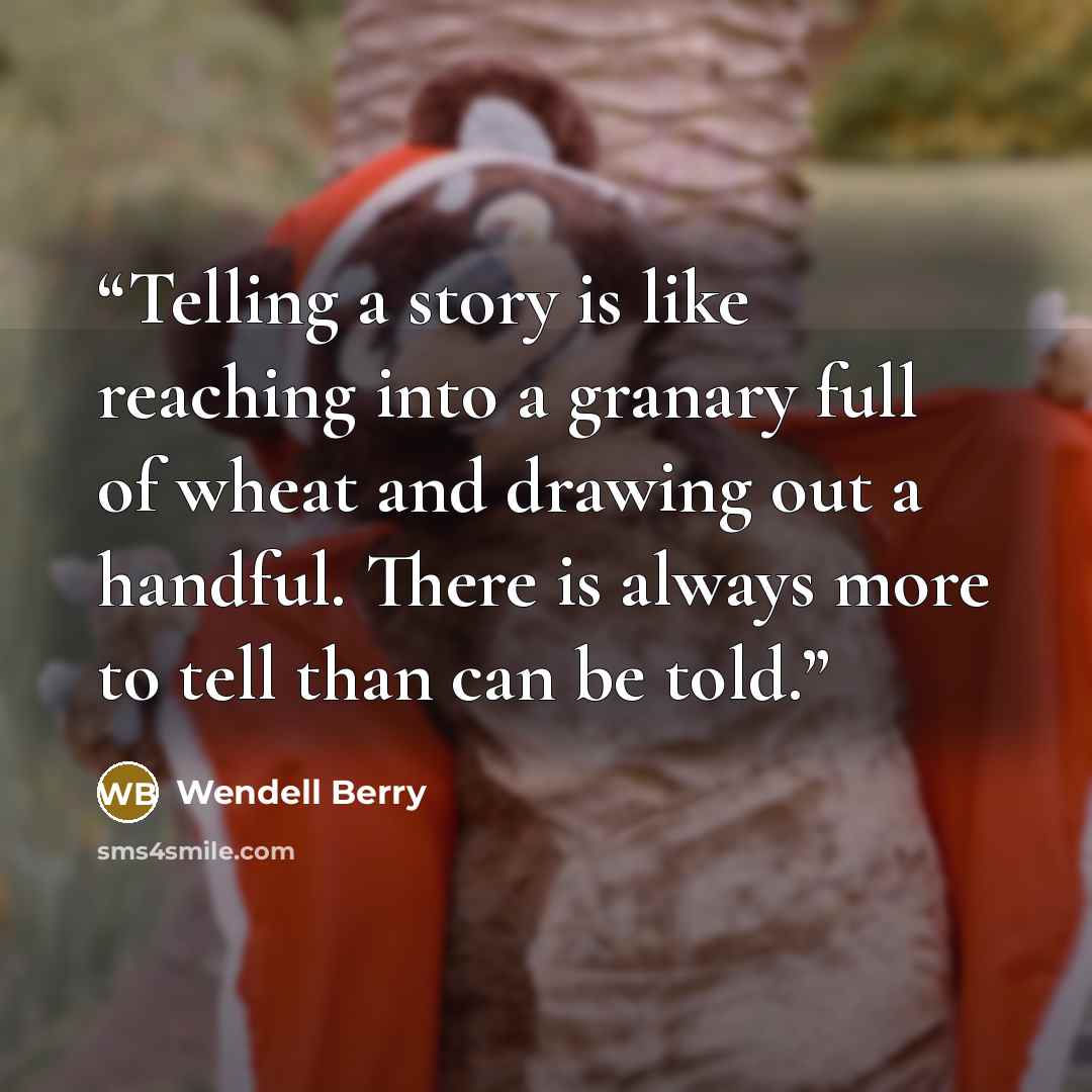 “Telling a story is like reaching into a granary full of wheat and drawing out a handful. There is always more to tell than can be told.” quote by Wendell Berry