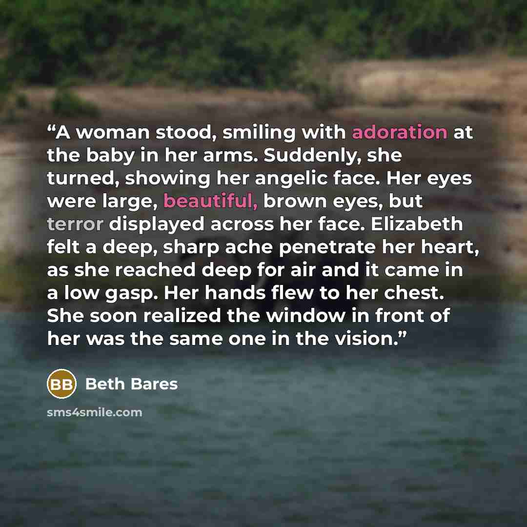 “A woman stood, smiling with adoration at the baby in her arms. Suddenly, she turned, showing her angelic face. Her eyes were large, beautiful, brown eyes, but terror displayed across her face. Elizabeth felt a deep, sharp ache penetrate her heart, as she reached deep for air and it came in a low…” quote by Beth Bares