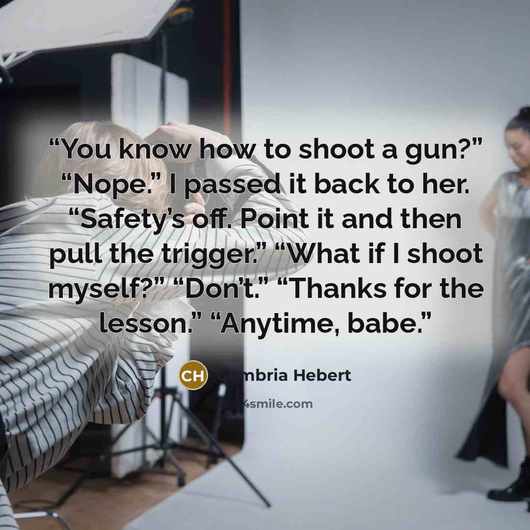 “You know how to shoot a gun?” “Nope.” I passed it back to her. “Safety’s off. Point it and then pull the trigger.” “What if I shoot myself?” “Don’t.” “Thanks for the lesson.” “Anytime, babe.” quote by Cambria Hebert