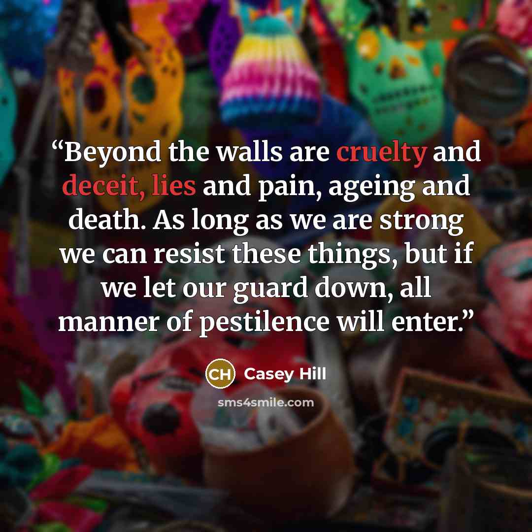 “Beyond the walls are cruelty and deceit, lies and pain, ageing and death. As long as we are strong we can resist these things, but if we let our guard down, all manner of pestilence will enter.” quote by Casey Hill