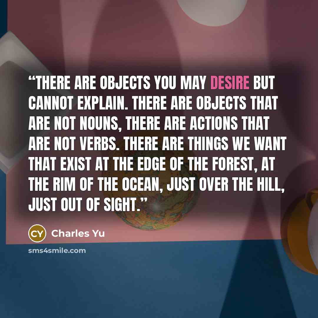 “There are objects you may desire but cannot explain. There are objects that are not nouns, there are actions that are not verbs. There are things we want that exist at the edge of the forest, at the rim of the ocean, just over the hill, just out of sight.” quote by Charles Yu