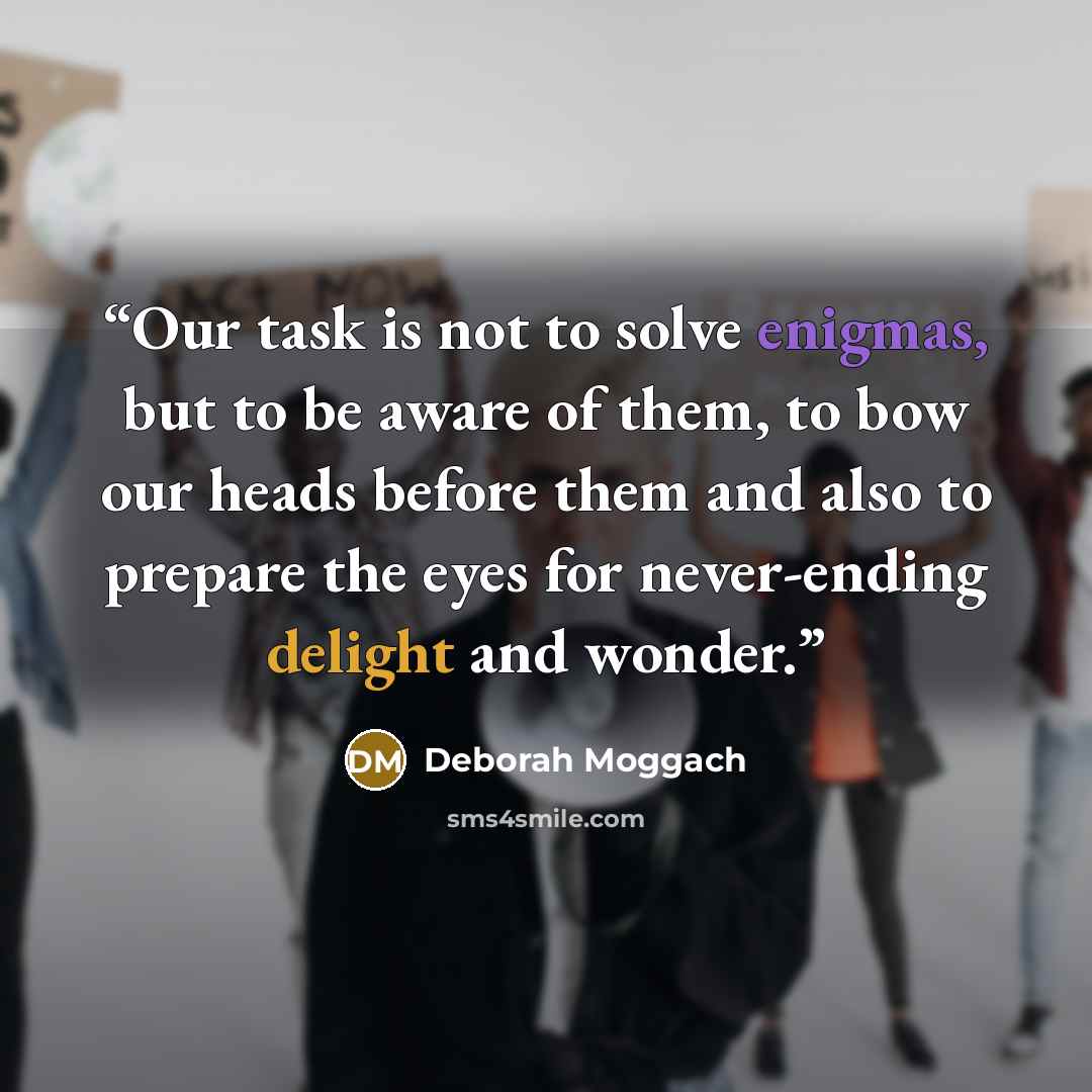 “Our task is not to solve enigmas, but to be aware of them, to bow our heads before them and also to prepare the eyes for never-ending delight and wonder.” quote by Deborah Moggach