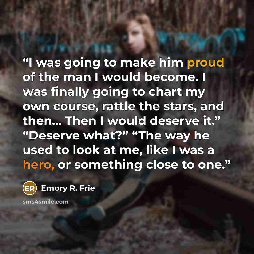 “I was going to make him proud of the man I would become. I was finally going to chart my own course, rattle the stars, and then… Then I would deserve it.” “Deserve what?” “The way he used to look at me, like I was a hero, or something close to one.” quote by Emory R. Frie