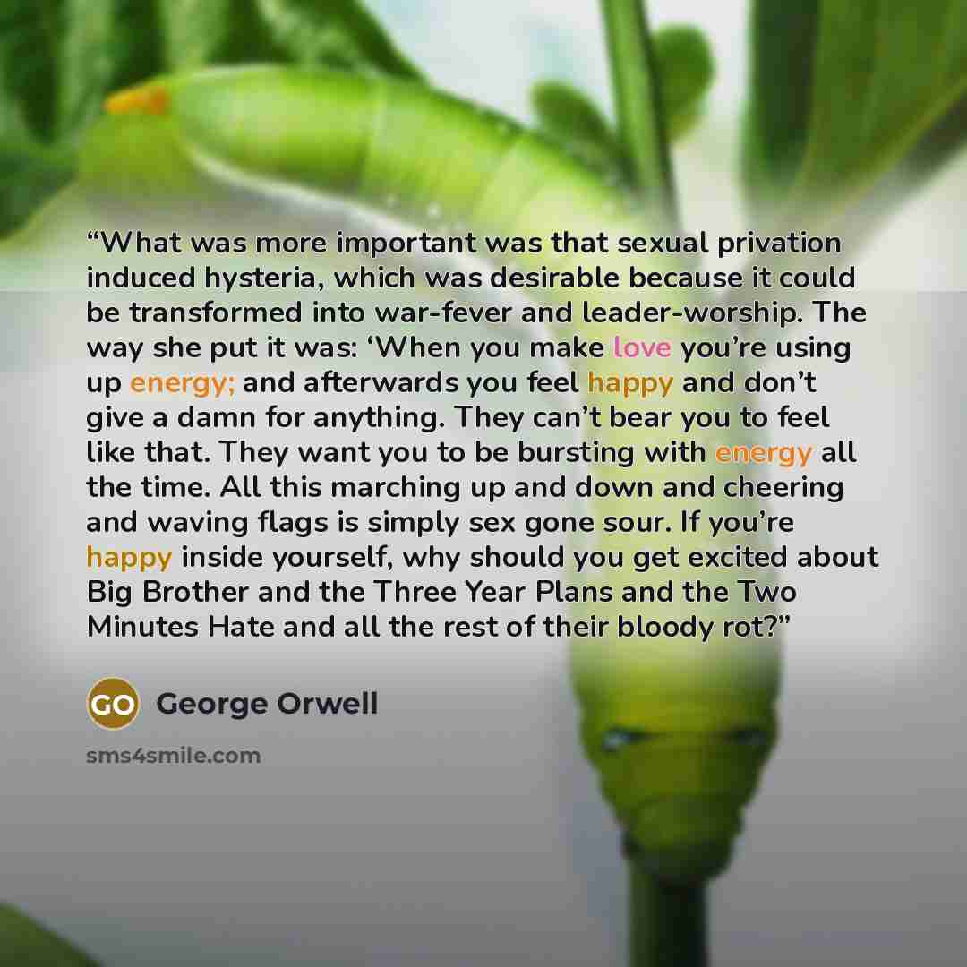 “What was more important was that sexual privation induced hysteria, which was desirable because it could be transformed into war-fever and leader-worship. The way she put it was: ‘When you make love you’re using up energy; and afterwards you feel happy and don’t give a damn for anything. They…” quote by George Orwell