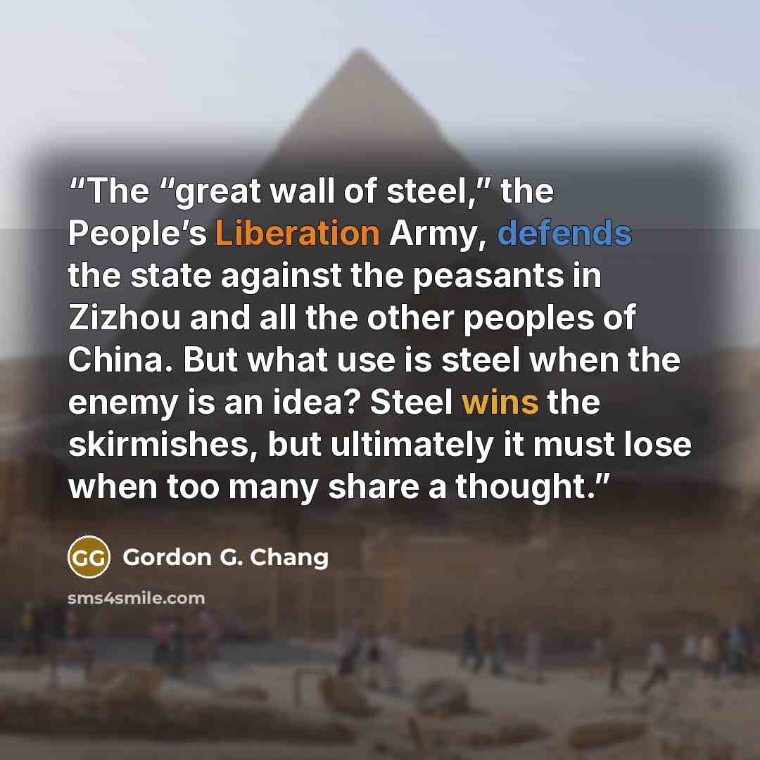 “The “great wall of steel,” the People’s Liberation Army, defends the state against the peasants in Zizhou and all the other peoples of China. But what use is steel when the enemy is an idea? Steel wins the skirmishes, but ultimately it must lose when too many share a thought.” quote by Gordon G. Chang